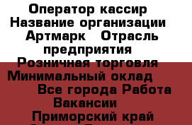 Оператор-кассир › Название организации ­ Артмарк › Отрасль предприятия ­ Розничная торговля › Минимальный оклад ­ 20 000 - Все города Работа » Вакансии   . Приморский край,Спасск-Дальний г.